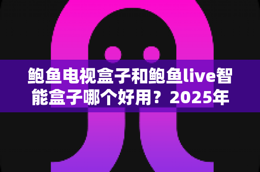 鲍鱼电视盒子和鲍鱼live智能盒子哪个好用？2025年最新选购指南与深度对比