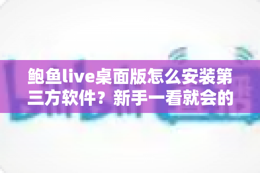 鲍鱼live桌面版怎么安装第三方软件?新手一看就会的完整安装教程与安全防护指南 鲍鱼live桌面版怎么安装第三方软件?新手一看就会的完整安装教程与安全防护指南