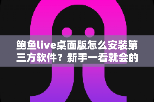 鲍鱼live桌面版怎么安装第三方软件?新手一看就会的完整安装教程与安全防护指南 鲍鱼live桌面版怎么安装第三方软件?新手一看就会的完整安装教程与安全防护指南