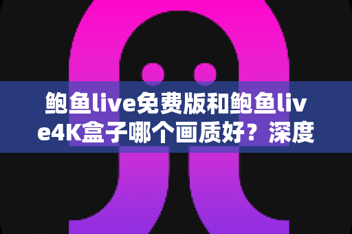鲍鱼live免费版和鲍鱼live4K盒子哪个画质好？深度对比解析，帮你找到最清晰的观影选择