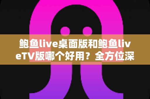 鲍鱼live桌面版和鲍鱼liveTV版哪个好用？全方位深度对比助你选出理想版本