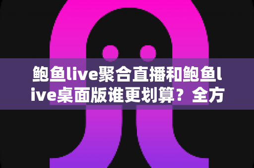 鲍鱼live聚合直播和鲍鱼live桌面版谁更划算？全方位性价比对比评测，帮你选对版本不花冤枉钱