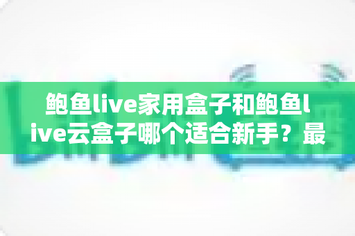 鲍鱼live家用盒子和鲍鱼live云盒子哪个适合新手？最全新手选购指南与使用建议