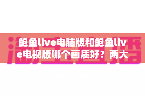鲍鱼live电脑版和鲍鱼live电视版哪个画质好？两大平台视觉体验深度对比全解析