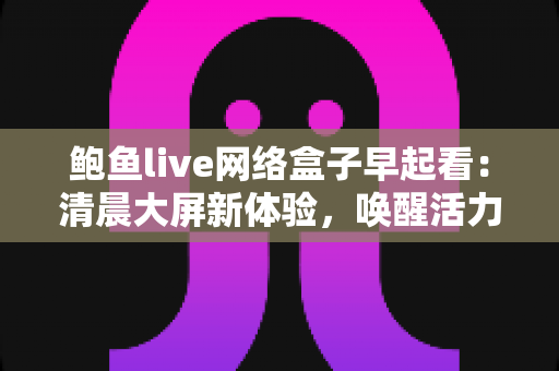 鲍鱼live网络盒子早起看:清晨大屏新体验,唤醒活力满满的一天 鲍鱼live网络盒子早起看:清晨大屏新体验,唤醒活力满满的一天