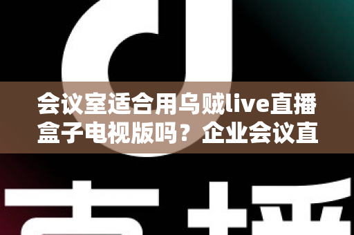 会议室适合用乌贼live直播盒子电视版吗?企业会议直播设备深度评测与选购指南 会议室适合用乌贼live直播盒子电视版吗?企业会议直播设备深度评测与选购指南
