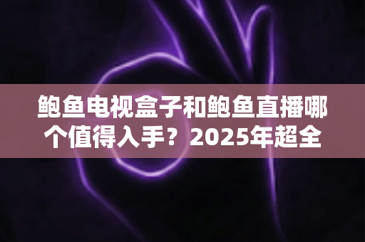 鲍鱼电视盒子和鲍鱼直播哪个值得入手？2025年超全选购对比指南，帮你一次选对不踩坑