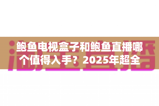 鲍鱼电视盒子和鲍鱼直播哪个值得入手？2025年超全选购对比指南，帮你一次选对不踩坑