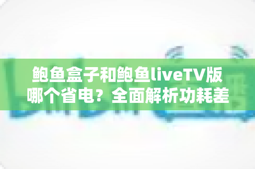 鲍鱼盒子和鲍鱼liveTV版哪个省电？全面解析功耗差异与省电使用指南