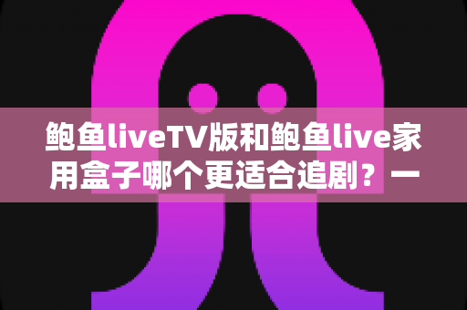 鲍鱼liveTV版和鲍鱼live家用盒子哪个更适合追剧？一站式深度对比助你选出最佳观影方案