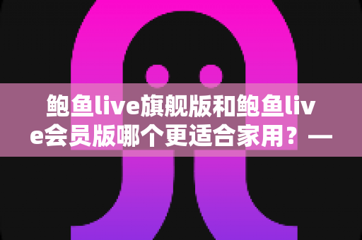 鲍鱼live旗舰版和鲍鱼live会员版哪个更适合家用？——家用直播软件全面对比与选购指南