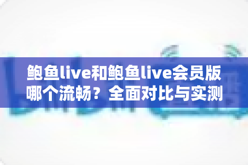 鲍鱼live和鲍鱼live会员版哪个流畅？全面对比与实测解析，助你选对版本畅享直播