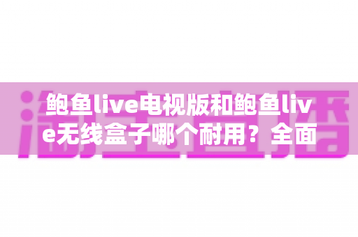 鲍鱼live电视版和鲍鱼live无线盒子哪个耐用?全面对比解析助你选对观影设备 鲍鱼live电视版和鲍鱼live无线盒子哪个耐用?全面对比解析助你选对观影设备