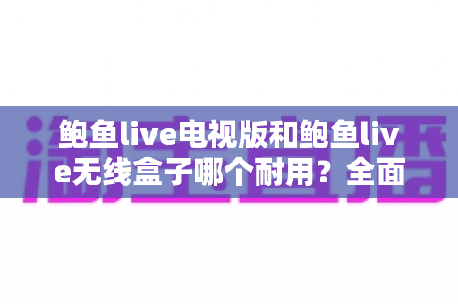 鲍鱼live电视版和鲍鱼live无线盒子哪个耐用？全面对比解析助你选对观影设备