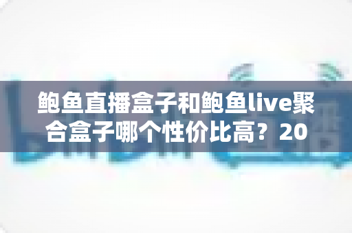 鲍鱼直播盒子和鲍鱼live聚合盒子哪个性价比高?2025年最全对比评测与避坑选购指南 鲍鱼直播盒子和鲍鱼live聚合盒子哪个性价比高?2025年最全对比评测与避坑选购指南
