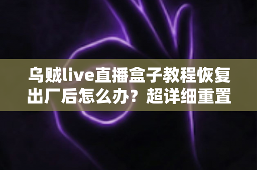 乌贼live直播盒子教程恢复出厂后怎么办？超详细重置后设置指南与恢复技巧