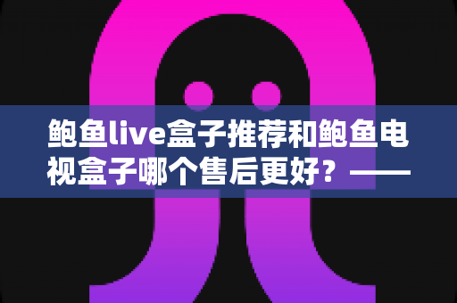 鲍鱼live盒子推荐和鲍鱼电视盒子哪个售后更好?——深度售后对比与选购全指南 鲍鱼live盒子推荐和鲍鱼电视盒子哪个售后更好?——深度售后对比与选购全指南
