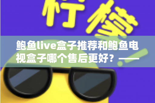 鲍鱼live盒子推荐和鲍鱼电视盒子哪个售后更好？——深度售后对比与选购全指南