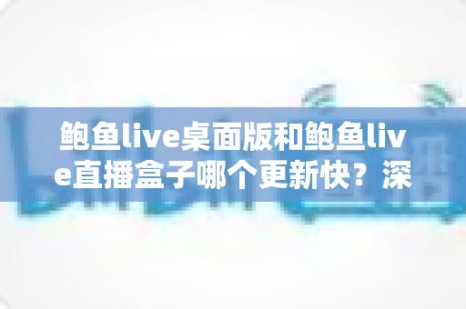 鲍鱼live桌面版和鲍鱼live直播盒子哪个更新快？深度对比解析与选择指南