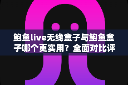 鲍鱼live无线盒子与鲍鱼盒子哪个更实用？全面对比评测助你选出最适合的影音利器
