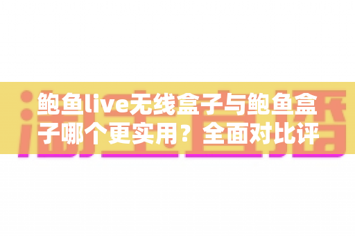 鲍鱼live无线盒子与鲍鱼盒子哪个更实用？全面对比评测助你选出最适合的影音利器