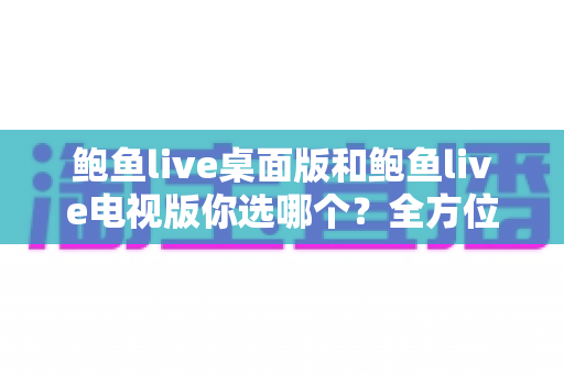 鲍鱼live桌面版和鲍鱼live电视版你选哪个?全方位深度对比与场景化选择指南 鲍鱼live桌面版和鲍鱼live电视版你选哪个?全方位深度对比与场景化选择指南