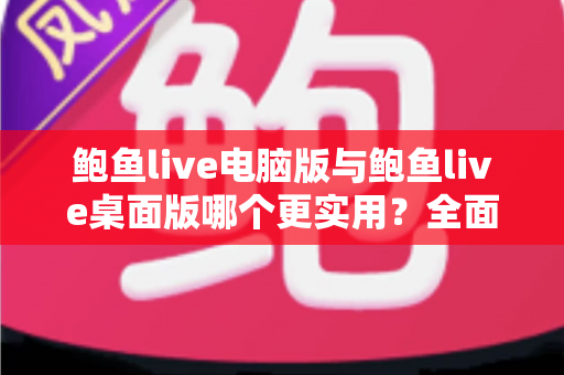鲍鱼live电脑版与鲍鱼live桌面版哪个更实用？全面对比评测帮你选对版本