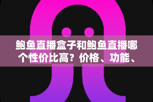 鲍鱼直播盒子和鲍鱼直播哪个性价比高？价格、功能、体验全方位对比与高性价比选购指南
