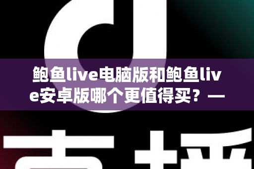 鲍鱼live电脑版和鲍鱼live安卓版哪个更值得买?——双端体验全面对比与选购指南 鲍鱼live电脑版和鲍鱼live安卓版哪个更值得买?——双端体验全面对比与选购指南