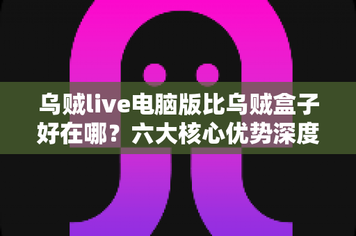 乌贼live电脑版比乌贼盒子好在哪?六大核心优势深度解析与选择指南 乌贼live电脑版比乌贼盒子好在哪?六大核心优势深度解析与选择指南
