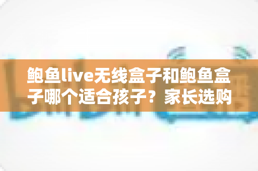 鲍鱼live无线盒子和鲍鱼盒子哪个适合孩子？家长选购对比与安全使用全指南