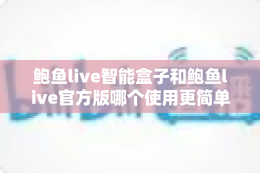 鲍鱼live智能盒子和鲍鱼live官方版哪个使用更简单？两款版本上手难度全面对比与选择指南