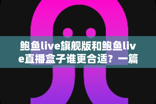 鲍鱼live旗舰版和鲍鱼live直播盒子谁更合适？一篇看懂两款工具的全面对比评测