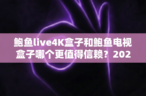 鲍鱼live4K盒子和鲍鱼电视盒子哪个更值得信赖？2025年选购避坑深度测评指南