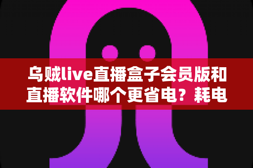 乌贼live直播盒子会员版和直播软件哪个更省电?耗电差异深度解析与实用省电攻略 乌贼live直播盒子会员版和直播软件哪个更省电?耗电差异深度解析与实用省电攻略