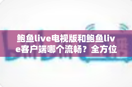 鲍鱼live电视版和鲍鱼live客户端哪个流畅？全方位流畅度评测与设备选择指南