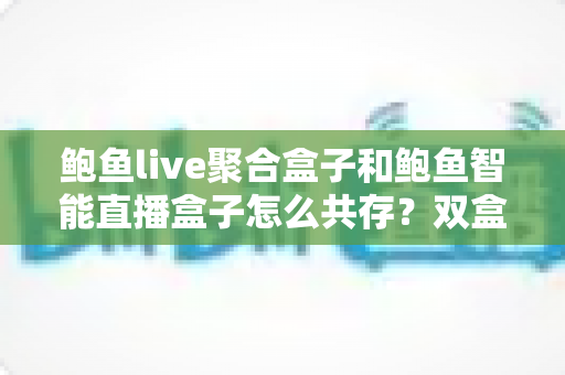 鲍鱼live聚合盒子和鲍鱼智能直播盒子怎么共存？双盒子协同使用的完整实战指南