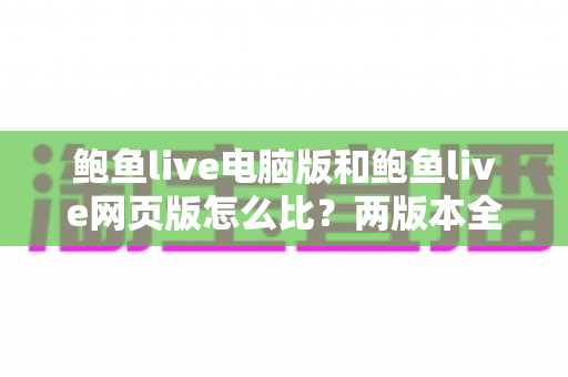鲍鱼live电脑版和鲍鱼live网页版怎么比?两版本全面对比与选择指南 鲍鱼live电脑版和鲍鱼live网页版怎么比?两版本全面对比与选择指南