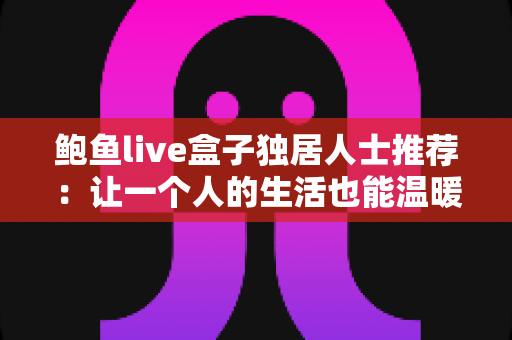 鲍鱼live盒子独居人士推荐：让一个人的生活也能温暖又精彩的娱乐伴侣