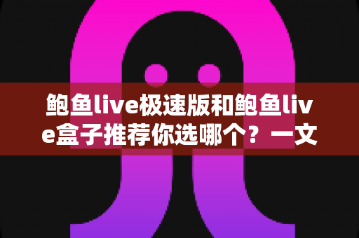 鲍鱼live极速版和鲍鱼live盒子推荐你选哪个？一文读懂两大版本差异，选对不踩坑