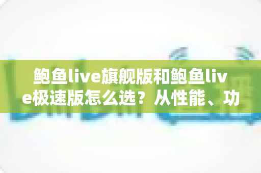 鲍鱼live旗舰版和鲍鱼live极速版怎么选？从性能、功能到适用人群的全方位深度对比与选购指南