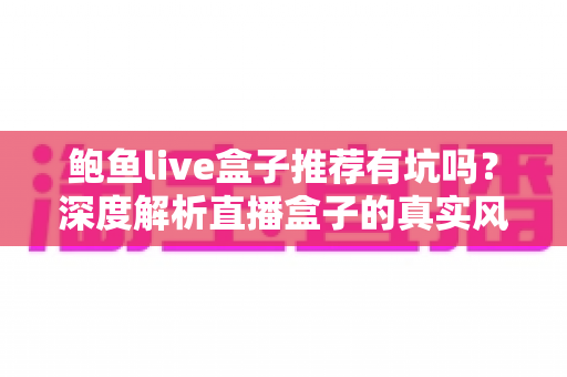 鲍鱼live盒子推荐有坑吗？深度解析直播盒子的真实风险与全面避坑指南