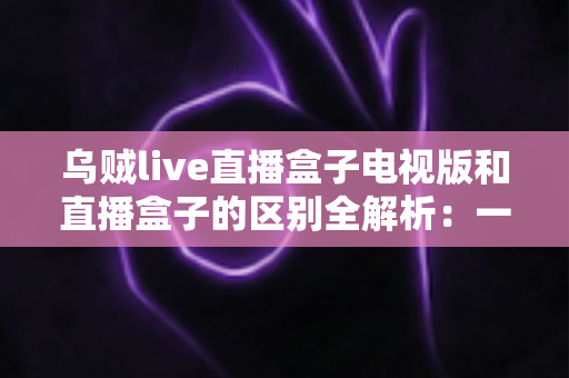 乌贼live直播盒子电视版和直播盒子的区别全解析：一文看懂两者差异，选对大屏观影方案
