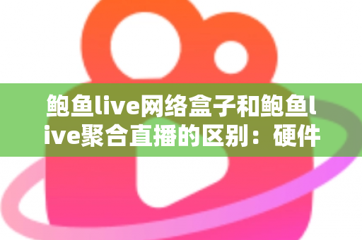 鲍鱼live网络盒子和鲍鱼live聚合直播的区别：硬件盒子与软件聚合观影方案全方位深度对比指南