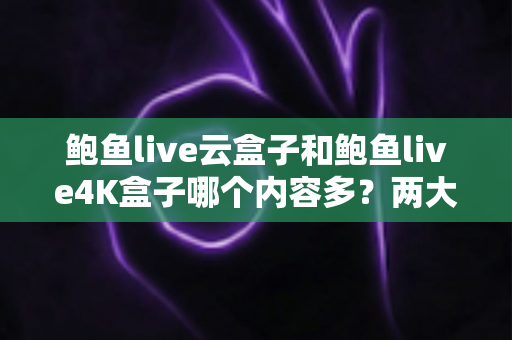 鲍鱼live云盒子和鲍鱼live4K盒子哪个内容多?两大版本内容库全方位对比与选购指南 鲍鱼live云盒子和鲍鱼live4K盒子哪个内容多?两大版本内容库全方位对比与选购指南