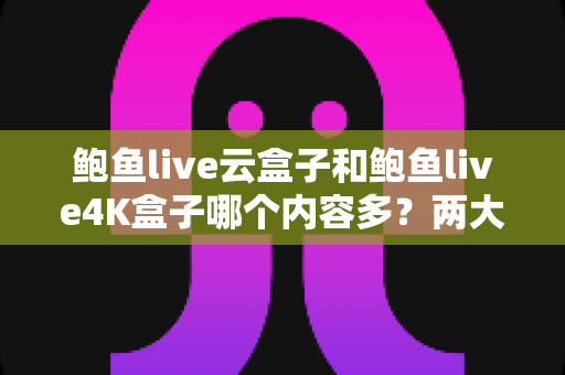 鲍鱼live云盒子和鲍鱼live4K盒子哪个内容多？两大版本内容库全方位对比与选购指南