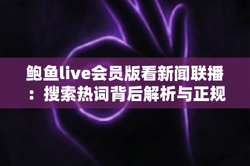 鲍鱼live会员版看新闻联播:搜索热词背后解析与正规观看渠道全指南 鲍鱼live会员版看新闻联播:搜索热词背后解析与正规观看渠道全指南