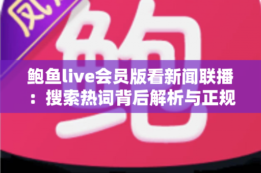 鲍鱼live会员版看新闻联播:搜索热词背后解析与正规观看渠道全指南 鲍鱼live会员版看新闻联播:搜索热词背后解析与正规观看渠道全指南