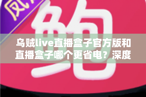 乌贼live直播盒子官方版和直播盒子哪个更省电？深度功耗对比与实用省电指南