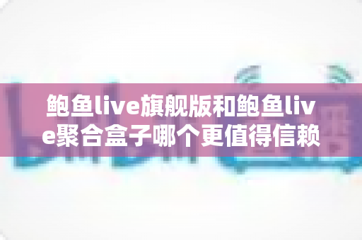 鲍鱼live旗舰版和鲍鱼live聚合盒子哪个更值得信赖？深度对比助你理性选择